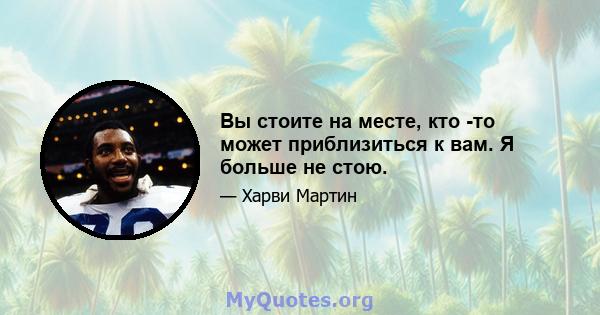 Вы стоите на месте, кто -то может приблизиться к вам. Я больше не стою.