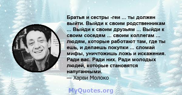 Братья и сестры -геи ... ты должен выйти. Выйди к своим родственникам ... Выйди к своим друзьям ... Выйди к своим соседям ... своим коллегам ... людям, которые работают там, где ты ешь, и делаешь покупки ... сломай