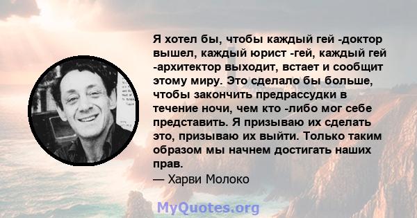 Я хотел бы, чтобы каждый гей -доктор вышел, каждый юрист -гей, каждый гей -архитектор выходит, встает и сообщит этому миру. Это сделало бы больше, чтобы закончить предрассудки в течение ночи, чем кто -либо мог себе