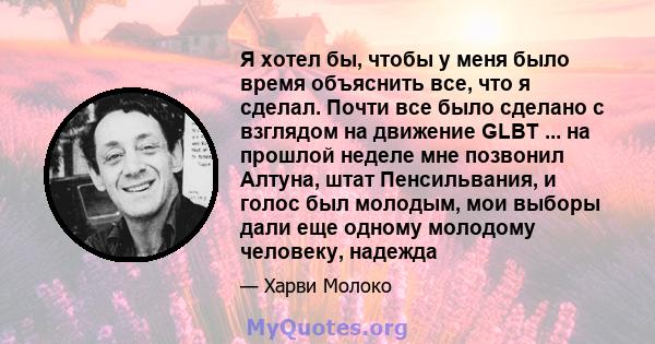 Я хотел бы, чтобы у меня было время объяснить все, что я сделал. Почти все было сделано с взглядом на движение GLBT ... на прошлой неделе мне позвонил Алтуна, штат Пенсильвания, и голос был молодым, мои выборы дали еще