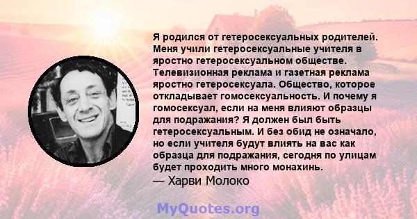 Я родился от гетеросексуальных родителей. Меня учили гетеросексуальные учителя в яростно гетеросексуальном обществе. Телевизионная реклама и газетная реклама яростно гетеросексуала. Общество, которое откладывает