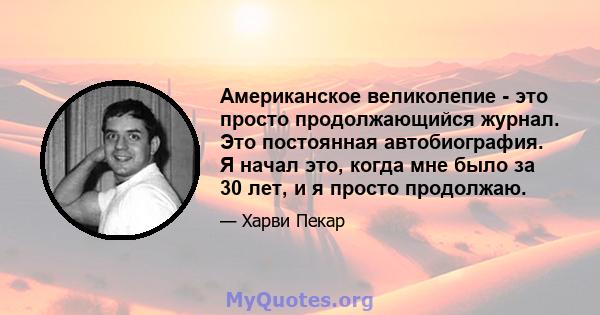 Американское великолепие - это просто продолжающийся журнал. Это постоянная автобиография. Я начал это, когда мне было за 30 лет, и я просто продолжаю.