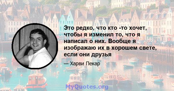 Это редко, что кто -то хочет, чтобы я изменил то, что я написал о них. Вообще я изображаю их в хорошем свете, если они друзья