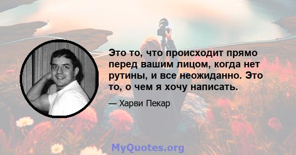 Это то, что происходит прямо перед вашим лицом, когда нет рутины, и все неожиданно. Это то, о чем я хочу написать.