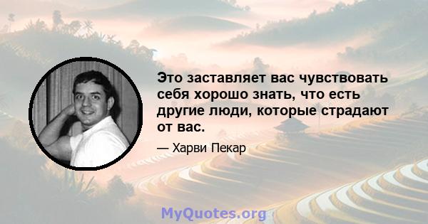 Это заставляет вас чувствовать себя хорошо знать, что есть другие люди, которые страдают от вас.