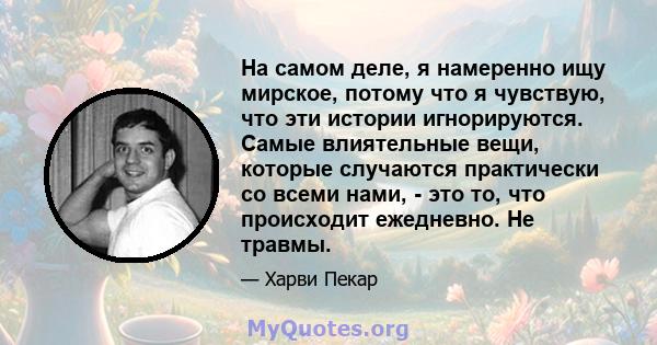 На самом деле, я намеренно ищу мирское, потому что я чувствую, что эти истории игнорируются. Самые влиятельные вещи, которые случаются практически со всеми нами, - это то, что происходит ежедневно. Не травмы.