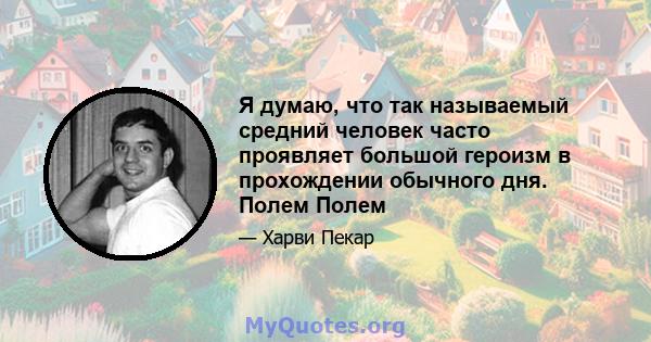 Я думаю, что так называемый средний человек часто проявляет большой героизм в прохождении обычного дня. Полем Полем