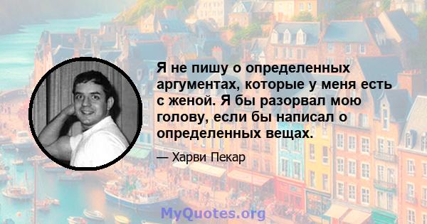 Я не пишу о определенных аргументах, которые у меня есть с женой. Я бы разорвал мою голову, если бы написал о определенных вещах.