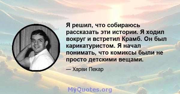 Я решил, что собираюсь рассказать эти истории. Я ходил вокруг и встретил Крамб. Он был карикатуристом. Я начал понимать, что комиксы были не просто детскими вещами.