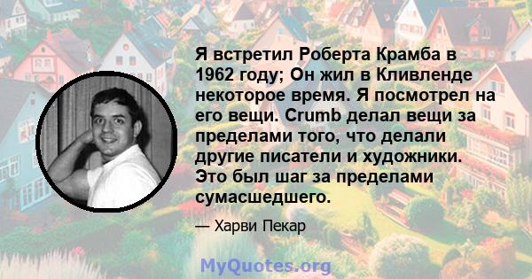 Я встретил Роберта Крамба в 1962 году; Он жил в Кливленде некоторое время. Я посмотрел на его вещи. Crumb делал вещи за пределами того, что делали другие писатели и художники. Это был шаг за пределами сумасшедшего.