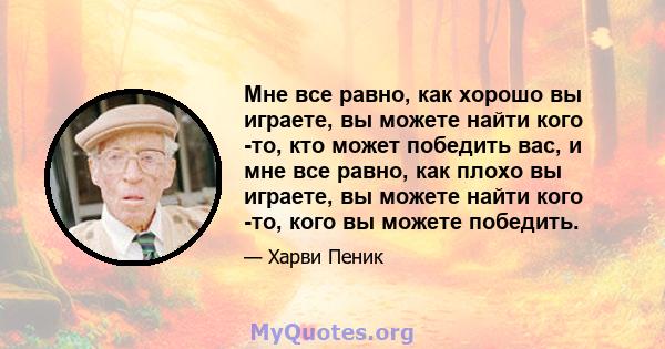 Мне все равно, как хорошо вы играете, вы можете найти кого -то, кто может победить вас, и мне все равно, как плохо вы играете, вы можете найти кого -то, кого вы можете победить.