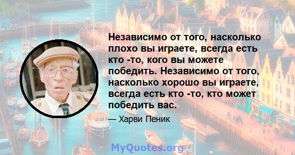 Независимо от того, насколько плохо вы играете, всегда есть кто -то, кого вы можете победить. Независимо от того, насколько хорошо вы играете, всегда есть кто -то, кто может победить вас.