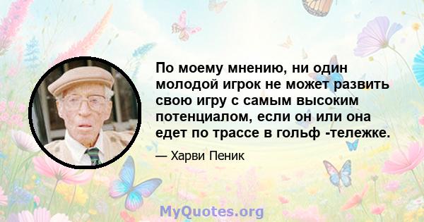 По моему мнению, ни один молодой игрок не может развить свою игру с самым высоким потенциалом, если он или она едет по трассе в гольф -тележке.