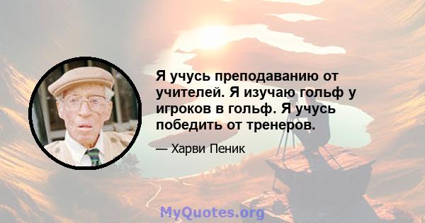 Я учусь преподаванию от учителей. Я изучаю гольф у игроков в гольф. Я учусь победить от тренеров.