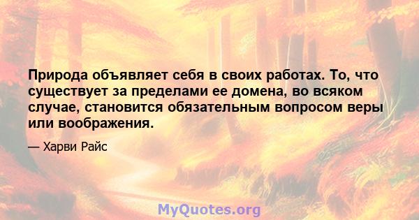 Природа объявляет себя в своих работах. То, что существует за пределами ее домена, во всяком случае, становится обязательным вопросом веры или воображения.