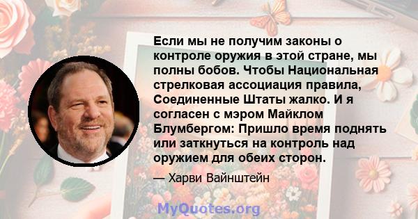 Если мы не получим законы о контроле оружия в этой стране, мы полны бобов. Чтобы Национальная стрелковая ассоциация правила, Соединенные Штаты жалко. И я согласен с мэром Майклом Блумбергом: Пришло время поднять или