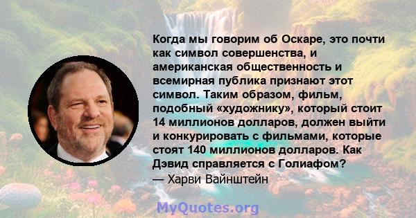 Когда мы говорим об Оскаре, это почти как символ совершенства, и американская общественность и всемирная публика признают этот символ. Таким образом, фильм, подобный «художнику», который стоит 14 миллионов долларов,