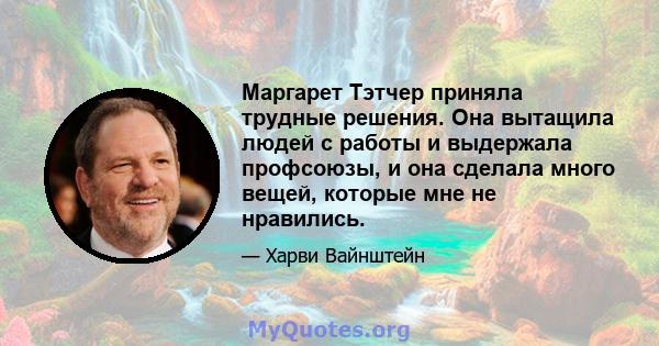 Маргарет Тэтчер приняла трудные решения. Она вытащила людей с работы и выдержала профсоюзы, и она сделала много вещей, которые мне не нравились.