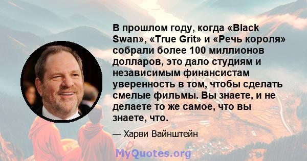 В прошлом году, когда «Black Swan», «True Grit» и «Речь короля» собрали более 100 миллионов долларов, это дало студиям и независимым финансистам уверенность в том, чтобы сделать смелые фильмы. Вы знаете, и не делаете то 