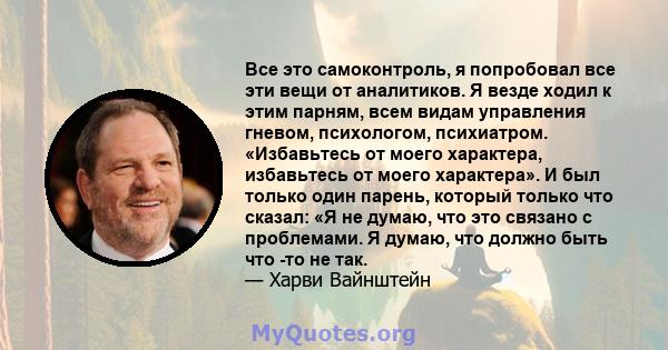 Все это самоконтроль, я попробовал все эти вещи от аналитиков. Я везде ходил к этим парням, всем видам управления гневом, психологом, психиатром. «Избавьтесь от моего характера, избавьтесь от моего характера». И был