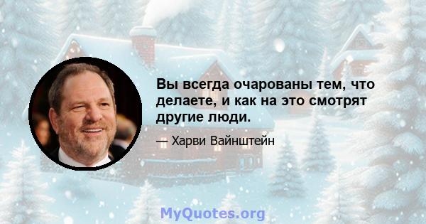 Вы всегда очарованы тем, что делаете, и как на это смотрят другие люди.