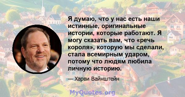 Я думаю, что у нас есть наши истинные, оригинальные истории, которые работают. Я могу сказать вам, что «речь короля», которую мы сделали, стала всемирным ударом, потому что людям любила личную историю.