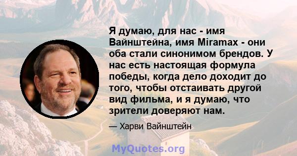 Я думаю, для нас - имя Вайнштейна, имя Miramax - они оба стали синонимом брендов. У нас есть настоящая формула победы, когда дело доходит до того, чтобы отстаивать другой вид фильма, и я думаю, что зрители доверяют нам.