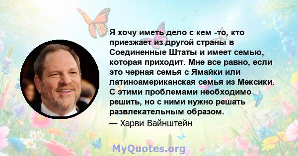 Я хочу иметь дело с кем -то, кто приезжает из другой страны в Соединенные Штаты и имеет семью, которая приходит. Мне все равно, если это черная семья с Ямайки или латиноамериканская семья из Мексики. С этими проблемами