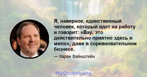 Я, наверное, единственный человек, который идет на работу и говорит: «Вау, это действительно приятно здесь и мило», даже в соревновательном бизнесе.