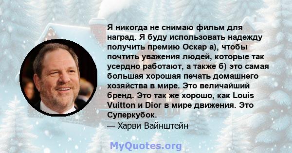 Я никогда не снимаю фильм для наград. Я буду использовать надежду получить премию Оскар а), чтобы почтить уважения людей, которые так усердно работают, а также б) это самая большая хорошая печать домашнего хозяйства в