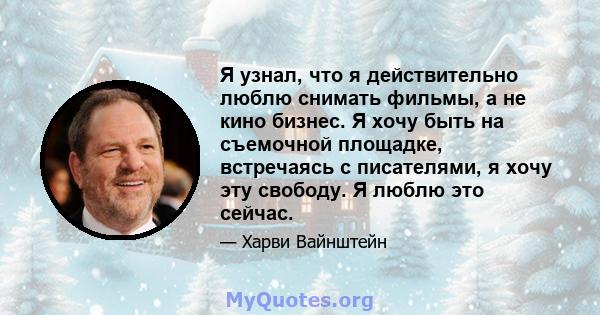 Я узнал, что я действительно люблю снимать фильмы, а не кино бизнес. Я хочу быть на съемочной площадке, встречаясь с писателями, я хочу эту свободу. Я люблю это сейчас.