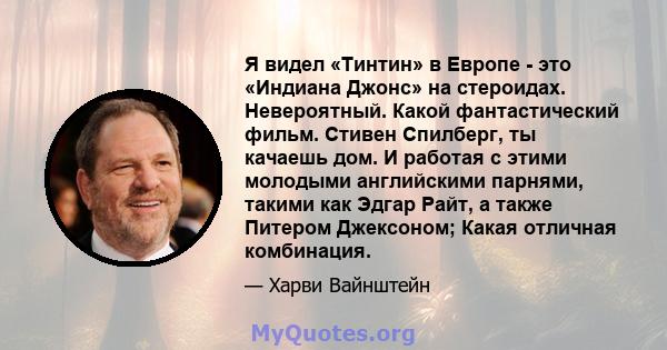 Я видел «Тинтин» в Европе - это «Индиана Джонс» на стероидах. Невероятный. Какой фантастический фильм. Стивен Спилберг, ты качаешь дом. И работая с этими молодыми английскими парнями, такими как Эдгар Райт, а также