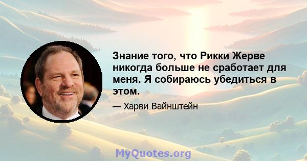 Знание того, что Рикки Жерве никогда больше не сработает для меня. Я собираюсь убедиться в этом.