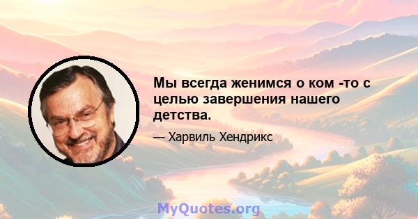 Мы всегда женимся о ком -то с целью завершения нашего детства.