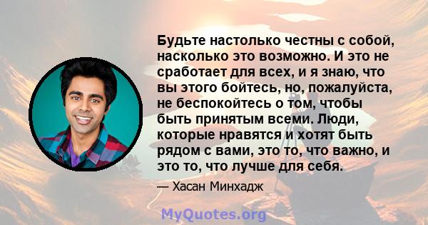 Будьте настолько честны с собой, насколько это возможно. И это не сработает для всех, и я знаю, что вы этого бойтесь, но, пожалуйста, не беспокойтесь о том, чтобы быть принятым всеми. Люди, которые нравятся и хотят быть 