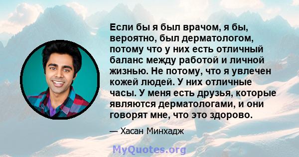 Если бы я был врачом, я бы, вероятно, был дерматологом, потому что у них есть отличный баланс между работой и личной жизнью. Не потому, что я увлечен кожей людей. У них отличные часы. У меня есть друзья, которые