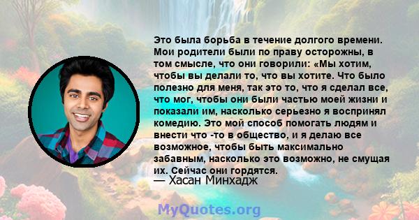 Это была борьба в течение долгого времени. Мои родители были по праву осторожны, в том смысле, что они говорили: «Мы хотим, чтобы вы делали то, что вы хотите. Что было полезно для меня, так это то, что я сделал все, что 