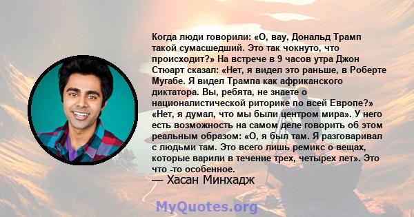 Когда люди говорили: «О, вау, Дональд Трамп такой сумасшедший. Это так чокнуто, что происходит?» На встрече в 9 часов утра Джон Стюарт сказал: «Нет, я видел это раньше, в Роберте Мугабе. Я видел Трампа как африканского