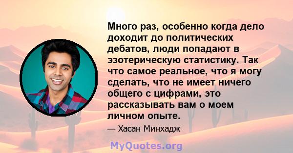 Много раз, особенно когда дело доходит до политических дебатов, люди попадают в эзотерическую статистику. Так что самое реальное, что я могу сделать, что не имеет ничего общего с цифрами, это рассказывать вам о моем