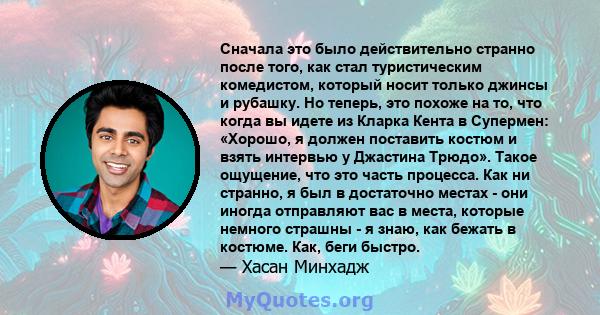 Сначала это было действительно странно после того, как стал туристическим комедистом, который носит только джинсы и рубашку. Но теперь, это похоже на то, что когда вы идете из Кларка Кента в Супермен: «Хорошо, я должен