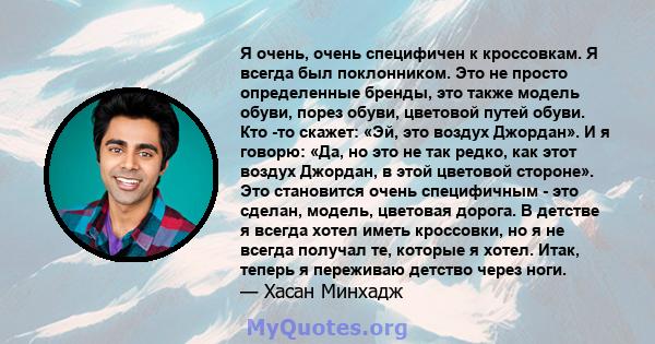 Я очень, очень специфичен к кроссовкам. Я всегда был поклонником. Это не просто определенные бренды, это также модель обуви, порез обуви, цветовой путей обуви. Кто -то скажет: «Эй, это воздух Джордан». И я говорю: «Да,