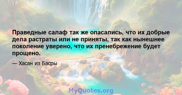 Праведные салаф так же опасались, что их добрые дела растраты или не приняты, так как нынешнее поколение уверено, что их пренебрежение будет прощено.