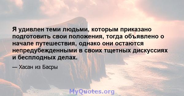 Я удивлен теми людьми, которым приказано подготовить свои положения, тогда объявлено о начале путешествия, однако они остаются непредубежденными в своих тщетных дискуссиях и бесплодных делах.