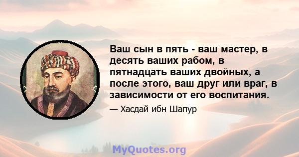 Ваш сын в пять - ваш мастер, в десять ваших рабом, в пятнадцать ваших двойных, а после этого, ваш друг или враг, в зависимости от его воспитания.