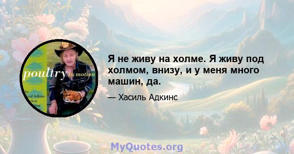 Я не живу на холме. Я живу под холмом, внизу, и у меня много машин, да.