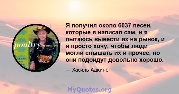 Я получил около 6037 песен, которые я написал сам, и я пытаюсь вывести их на рынок, и я просто хочу, чтобы люди могли слышать их и прочее, но они подойдут довольно хорошо.