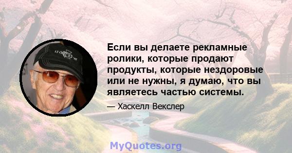 Если вы делаете рекламные ролики, которые продают продукты, которые нездоровые или не нужны, я думаю, что вы являетесь частью системы.