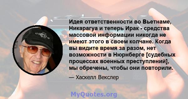 Идея ответственности во Вьетнаме, Никарагуа и теперь Ирак - средства массовой информации никогда не имеют этого в своем колчане. Когда вы видите время за разом, нет возможности в Нюрнберге [судебных процессах военных