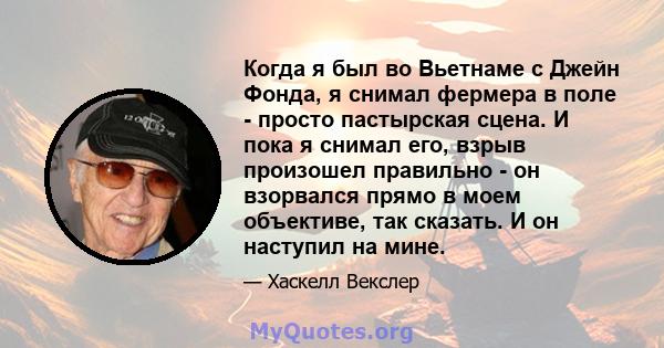 Когда я был во Вьетнаме с Джейн Фонда, я снимал фермера в поле - просто пастырская сцена. И пока я снимал его, взрыв произошел правильно - он взорвался прямо в моем объективе, так сказать. И он наступил на мине.