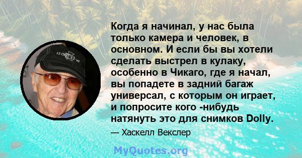 Когда я начинал, у нас была только камера и человек, в основном. И если бы вы хотели сделать выстрел в кулаку, особенно в Чикаго, где я начал, вы попадете в задний багаж универсал, с которым он играет, и попросите кого